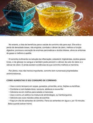 No entanto, a lista de benefícios para a saúde de cominho não para aqui. Ele evita a
perda de densidade óssea, não engorda, combate o câncer de útero, melhora a função
digestiva, promove a excreção de enzimas pancreáticas e ácidos biliares, alivia os sintomas
de gases e melhora o apetite.
O cominho é eficiente na redução da inflamação, colesterol, triglicérides, ácidos graxos
livres, e de glicose no sangue e também pode prevenir o câncer do colo do útero e o
câncer de cólon. E ainda existem evidências de que cominho melhora a memória.
Por último, mas não menos importante, cominho tem numerosas propriedades
antimicrobianas.
COMO AUMENTAR O SEU CONSUMO DE COMINHO:
• Use-o como tempero em sopas, guisados, pimentão, arroz, feijões ou lentilhas
• Combine-o com batata doce, cenoura, abóbora e couve-flor
• Adicione-os em molhos para salada e maionese
• Use-o como um aditivo na mistura de almôndegas, ou hambúrgueres.
• Adicione aos ovos mexidos antes de cozinhar.
• Faça um chá de sementes de cominho. Ferva as sementes em água e, por 10 minutos.
Beba quando estiver morno.
 