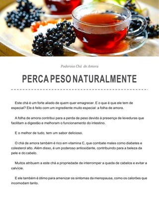 Poderoso Chá de Amora
PERCAPESONATURALMENTE
Este chá é um forte aliado de quem quer emagrecer. E o que é que ele tem de
especial? Ele é feito com um ingrediente muito especial: a folha de amora.
A folha de amora contribui para a perda de peso devido à presença de leveduras que
facilitam a digestão e melhoram o funcionamento do intestino.
E o melhor de tudo, tem um sabor delicioso.
O chá de amora também é rico em vitamina C, que combate males como diabetes e
colesterol alto. Além disso, é um poderoso antioxidante, contribuindo para a beleza da
pele e do cabelo.
Muitos atribuem a este chá a propriedade de interromper a queda de cabelos e evitar a
calvície.
E ele também é ótimo para amenizar os sintomas da menopausa, como os calorões que
incomodam tanto.
 