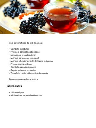 Veja os benefícios do chá de amora:
• Combate o diabetes
• Previne e combate a obesidade
• Normaliza a pressão arterial
• Melhora as taxas decolesterol
• Melhora o funcionamento do fígado e dos rins
• Previne contra o câncer
• Combate a prisão de ventre
• Regula o sistema endócrino
• Tem efeito bactericida eanti-inflamatório
Como preparar o chá de amora:
INGREDIENTES
• 1 litro de água
• 3 folhas frescas picadas de amora
 