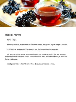 MODO DE PREPARO
Ferva a água.
Assim que ferver, acrescente as folhas de amora, desligue o fogo e tampe a panela.
O indicado é beber quatro xícaras por dia, nos intervalos das refeições.
Há relatos na internet de pessoas dizendo que perderam até 1,5kg por semana
tomando chá de folhas de amora combinado com dieta (nada tão intenso) e atividade
física moderada.
Você pode fazer este chá com folhas de qualquer tipo de amora.
 