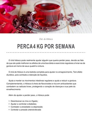 Chá de Hibisco
PERCA4 KG POR SEMANA
O chá hibisco pode realmente ajudar alguém que queira perder peso, devido ao fato
de que ele pode melhorar os efeitos de uma boa dieta e exercícios regulares e livrar-se da
gordura em torno de seus quadril e cintura.
O chá de hibisco é uma bebida completa para ajudar no emagrecimento. Tem efeito
diurético, pois combate a retenção de líquidos.
Ajuda a manter os movimentos intestinais regulares e ajuda a reduzir a gordura.
Complementando, o hibisco é cheio de flavonoides e rico em antioxidantes que
combatem os radicais livres, protegendo o coração de doenças e sua pele do
envelhecimento.
Além de ajudar a perder peso, o hibisco pode
• Desintoxicar os rins e o fígado;
• Ajudar a controlar odiabetes;
• Combater a ansiedade e a depressão
• Controlar a pressão arterial elevada
 