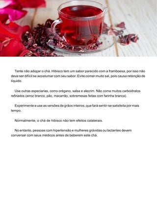 Tente não adoçar o chá. Hibisco tem um sabor parecido com a framboesa, por isso não
deve ser difícil se acostumar com seu sabor. Evite comer muito sal, pois causa retenção de
líquido.
Use outras especiarias, como orégano, salsa e alecrim. Não coma muitos carboidratos
refinados (arroz branco, pão, macarrão, sobremesas feitas com farinha branca).
Experimente e use as versões de grãos inteiros, que fará sentir-se satisfeita por mais
tempo.
Normalmente, o chá de hibisco não tem efeitos colaterais.
No entanto, pessoas com hipertensão e mulheres grávidas ou lactantes devem
conversar com seus médicos antes de beberem este chá.
 