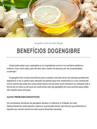 Gengibre o Seu Grande Aliado
BENEFÍCIOS DOGENGIBRE
Você pode saber que o gengibre é um ingrediente comum na culinária asiática e
indiana, mas você sabia que ele tem sido usado há séculos por ter propriedades
curativas?
O gengibre tem muitos benefícios para a saúde incluindo alívio de náuseas problemas
digestivos e dor a parte mais utilizado da planta para fins medicinais é a raiz conhecida
como rizoma ele pode ser consumido fresco em pó seco como tempero ou utilizado sob a
forma de um óleo ou de suco se você ainda não usa gengibre em sua cozinha aqui estão
oito razões para começar.
ALIVIA PROBLEMAS DIGESTIVOS
Os compostos fenólicos do gengibre ajudam a melhorar a irritação do trato
Gastrointestinal, estimulando a saliva e a produção da bili, permitindo que alimentos e
líquidos se movam de forma mais suave aliviando náuseas.
 