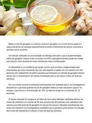 Beber o chá do gengibre ou mesmo consumir gengibre cru é uma forma caseira e
segura de aliviar as náuseas especialmente durante o tratamento de câncer, e durante a
gravidez alivia as dores.
Um estudo realizado na universidade da Geórgia descobriu que a suplementação
diário de gengibre reduziu a dor muscular em 25% o gengibre também pode ser usado
para reduzir a dor durante os ciclos menstruais reduz a Inflamação.
A osteoartrite é um problema de saúde comum que envolve a degeneração das
articulações do corpo causando dor nas articulações e rigidez em um estudo com 247
pessoas com osteoartrite do joelho aqueles que tomaram um extrato de gengibre tinham
menos dor e necessitaram de menos medicação para a dor reduz o risco de doença
cardíaca.
Em um estudo recente envolvendo participantes com diabetes tipo 2, os investigadores
descobriram que duas gramas do pó de gengibre todos os dias reduziram açúcar no
sangue o que levou a uma redução de 10% no total ao longo de um período de 12
semanas.
O açúcar elevado no sangue é um fator de risco para doenças cardíacas diminui os
níveis de colesterol um estudo de 45 dias envolvendo 85 pessoas com colesterol alto
concluiu que três gramas de gengibre em pó por dia causou reduções significativas nos
níveis de colesterol os investigadores acreditam que o gengibre pode ajudar na redução
dos níveis de colesterol e a reduzir o risco de doença cardíaca.
 