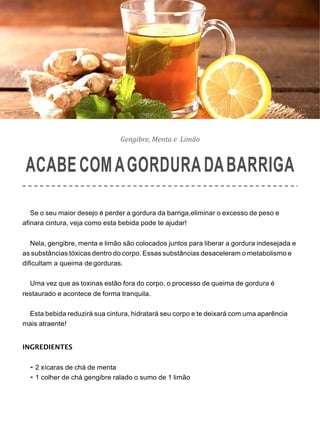 Gengibre, Menta e Limão
ACABECOMAGORDURADABARRIGA
Se o seu maior desejo é perder a gordura da barriga,eliminar o excesso de peso e
afinara cintura, veja como esta bebida pode te ajudar!
Nela, gengibre, menta e limão são colocados juntos para liberar a gordura indesejada e
as substâncias tóxicas dentro do corpo. Essas substâncias desaceleram o metabolismo e
dificultam a queima de gorduras.
Uma vez que as toxinas estão fora do corpo, o processo de queima de gordura é
restaurado e acontece de forma tranquila.
Esta bebida reduzirá sua cintura, hidratará seu corpo e te deixará com uma aparência
mais atraente!
INGREDIENTES
• 2 xícaras de chá de menta
• 1 colher de chá gengibre ralado o sumo de 1 limão
 