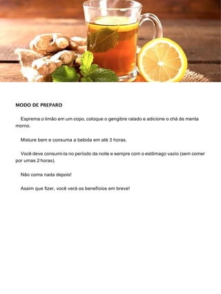 MODO DE PREPARO
Esprema o limão em um copo, coloque o gengibre ralado e adicione o chá de menta
morno.
Misture bem e consuma a bebida em até 3 horas.
Você deve consumi-la no período da noite e sempre com o estômago vazio (sem comer
por umas 2 horas).
Não coma nada depois!
Assim que fizer, você verá os benefícios em breve!
 