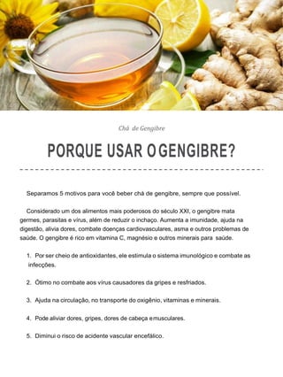 Chá de Gengibre
PORQUE USAR OGENGIBRE?
Separamos 5 motivos para você beber chá de gengibre, sempre que possível.
Considerado um dos alimentos mais poderosos do século XXI, o gengibre mata
germes, parasitas e vírus, além de reduzir o inchaço. Aumenta a imunidade, ajuda na
digestão, alivia dores, combate doenças cardiovasculares, asma e outros problemas de
saúde. O gengibre é rico em vitamina C, magnésio e outros minerais para saúde.
1. Por ser cheio de antioxidantes, ele estimula o sistema imunológico e combate as
infecções.
2. Ótimo no combate aos vírus causadores da gripes e resfriados.
3. Ajuda na circulação, no transporte do oxigênio, vitaminas e minerais.
4. Pode aliviar dores, gripes, dores de cabeça emusculares.
5. Diminui o risco de acidente vascular encefálico.
 