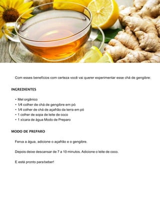 Com esses benefícios com certeza você vai querer experimentar esse chá de gengibre:
INGREDIENTES
• Mel orgânico
• 1⁄4 colher de chá de gengibre em pó
• 1⁄4 colher de chá de açafrão da terra em pó
• 1 colher de sopa de leite de coco
• 1 xícara de água Modo de Preparo
MODO DE PREPARO
Ferva a água, adicione o açafrão e o gengibre.
Depois deixe descansar de 7 a 10 minutos. Adicione o leite de coco.
E está pronto parabeber!
 