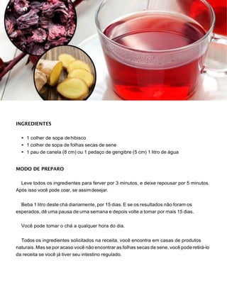 INGREDIENTES
• 1 colher de sopa dehibisco
• 1 colher de sopa de folhas secas de sene
• 1 pau de canela (8 cm) ou 1 pedaço de gengibre (5 cm) 1 litro de água
MODO DE PREPARO
Leve todos os ingredientes para ferver por 3 minutos, e deixe repousar por 5 minutos.
Após isso você pode coar, se assimdesejar.
Beba 1 litro deste chá diariamente, por 15 dias. E se os resultados não foram os
esperados, dê uma pausa de uma semana e depois volte a tomar por mais 15 dias.
Você pode tomar o chá a qualquer hora do dia.
Todos os ingredientes solicitados na receita, você encontra em casas de produtos
naturais. Mas se por acaso você não encontrar as folhas secas de sene, você pode retirá-lo
da receita se você já tiver seu intestino regulado.
 