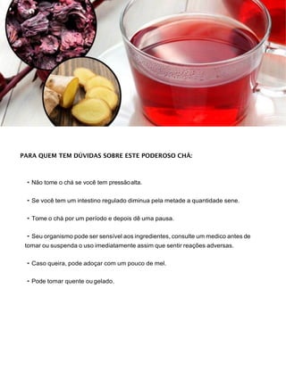 PARA QUEM TEM DÚVIDAS SOBRE ESTE PODEROSO CHÁ:
• Não tome o chá se você tem pressãoalta.
• Se você tem um intestino regulado diminua pela metade a quantidade sene.
• Tome o chá por um período e depois dê uma pausa.
• Seu organismo pode ser sensível aos ingredientes, consulte um medico antes de
tomar ou suspenda o uso imediatamente assim que sentir reações adversas.
• Caso queira, pode adoçar com um pouco de mel.
• Pode tomar quente ou gelado.
 