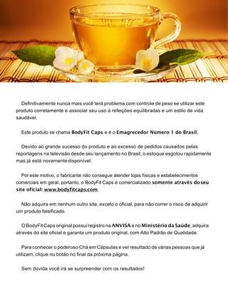 Definitivamente nunca mais você terá problema com controle de peso se utilizar este
produto corretamente e associar seu uso à refeições equilibradas e um estilo de vida
saudável.
Este produto se chama BodyFit Caps e é o Emagrecedor Número 1 do Brasil.
Devido ao grande sucesso do produto e ao excesso de pedidos causados pelas
reportagens na televisão desde seu lançamento no Brasil, o estoque esgotou rapidamente
mas já está novamentedisponível.
Por este motivo, o fabricante não consegue atender lojas físicas e estabelecimentos
comerciais em geral, portanto, o BodyFit Caps é comercializado somente através doseu
site oficial: www.bodyfitcaps.com.
Não adquira em nenhum outro site, exceto o oficial, para não correr o risco de adquirir
um produto falsificado.
O BodyFit Caps original possui registro na ANVISA e no Ministério da Saúde,adquira
através do site oficial e garanta um produto original, com Alto Padrão de Qualidade.
Para conhecer o poderoso Chá em Cápsulas e ver resultado de várias pessoas que já
utilizam, clique no botão no final da próxima página.
Sem dúvida você irá se surpreender com os resultados!
 