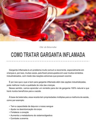 Chá de Beterraba
COMO TRATAR GARGANTA INFLAMADA
Garganta inflamada é um problema muito comum e recorrente, especialmente em
crianças e, por isso, muitas vezes, pais ficam preocupados em usar muitos remédios
industrializados, com medo das reações adversas que possam ocorrer.
É por isso que o que e bom para garganta inflamada além das opções industrializadas,
pode melhorar muito a qualidade de vida das crianças.
Nesse sentido, vamos aprender um remédio para dor de garganta 100% natural e que
trará muitos benefícios para a saúde.
À base de beterraba, essa receita tem propriedades múltiplas para a melhoria da saúde,
como por exemplo:
• Tem a capacidade de depurar o nosso sangue
• Ajuda na desintoxicação do corpo
• Fortalece o coração
• Aumenta o metabolismo do sistemadigestivo
• Combate a anemia
 