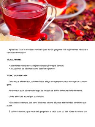 Aprenda a fazer a receita do remédio para dor de garganta com ingredientes naturais e
sem contraindicação:
INGREDIENTES
• 2 colheres de sopa de vinagre de álcool (o vinagre comum)
• 250 gramas de beterraba(uma beterraba grande)
MODO DE PREPARO
Descasque a beterraba, corte em fatias e faça uma pequena papa esmagando com um
garfo.
Adicione as duas colheres de sopa de vinagre de álcool e misture uniformemente.
Deixe a mistura apurar por 20 minutos.
Passado esse tempo, coe bem, extraindo o sumo da papa da beterraba o máximo que
puder.
É com esse sumo, que você fará gargarejos a cada duas ou três horas durante o dia.
 
