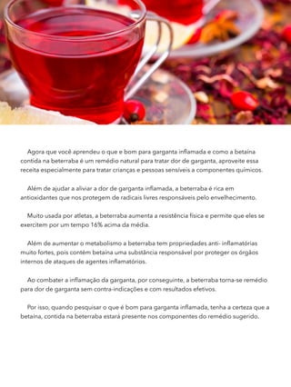 Agora que você aprendeu o que e bom para garganta inﬂamada e como a betaína
contida na beterraba é um remédio natural para tratar dor de garganta, aproveite essa
receita especialmente para tratar crianças e pessoas sensíveis a componentes químicos.
Além de ajudar a aliviar a dor de garganta inﬂamada, a beterraba é rica em
antioxidantes que nos protegem de radicais livres responsáveis pelo envelhecimento.
Muito usada por atletas, a beterraba aumenta a resistência física e permite que eles se
exercitem por um tempo 16% acima da média.
Além de aumentar o metabolismo a beterraba tem propriedades anti- inﬂamatórias
muito fortes, pois contém betaína uma substância responsável por proteger os órgãos
internos de ataques de agentes inﬂamatórios.
Ao combater a inﬂamação da garganta, por conseguinte, a beterraba torna-se remédio
para dor de garganta sem contra-indicações e com resultados efetivos.
Por isso, quando pesquisar o que é bom para garganta inﬂamada, tenha a certeza que a
betaína, contida na beterraba estará presente nos componentes do remédio sugerido.
 