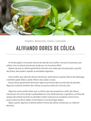 Gengibre, Manjericão, Canela e Camomila
ALIVIANDO DORES DE CÓLICA
A menstruação é uma parte natural da vida de uma mulher, mas para as pessoas que
sofrem com as cólicas menstruais, pode ser um momento difícil.
Apesar de que as cãibras geralmente não são uma razão para se preocupar, quando
são fortes, elas podem impedir as atividades regulares.
Uma mulher que sofre de cólicas menstruais, sente dores na parte inferior do estômago,
e também pode afetar a parte inferior das costas e coxas.
Essas cólicas geralmente diminuem após os primeiros dois ou três dias do período.
Algumas mulheres também têm cólicas um pouco antes do início do ciclo.
Algumas coisas podem fazer que a mulher seja mais propensa a sofrer de cólicas
menstruais, tais como atingir a puberdade em uma idade precoce, a genética, um ﬂuxo de
sangue abundante durante os períodos e fazer coisas pouco saudáveis como fumar,
pouco exercício físico, beber muito álcool, e uso de drogas ilegais.
Após o parto, algumas mulheres sofrem menos de cólicas menstruais, ou nada em
absoluto.
 