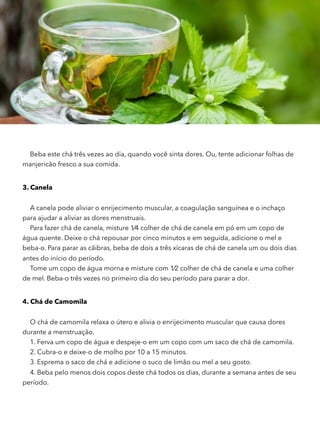 Beba este chá três vezes ao dia, quando você sinta dores. Ou, tente adicionar folhas de
manjericão fresco a sua comida.
3. Canela
A canela pode aliviar o enrijecimento muscular, a coagulação sanguínea e o inchaço
para ajudar a aliviar as dores menstruais.
Para fazer chá de canela, misture 1⁄4 colher de chá de canela em pó em um copo de
água quente. Deixe o chá repousar por cinco minutos e em seguida, adicione o mel e
beba-o. Para parar as cãibras, beba de dois a três xícaras de chá de canela um ou dois dias
antes do início do período.
Tome um copo de água morna e misture com 1⁄2 colher de chá de canela e uma colher
de mel. Beba-o três vezes no primeiro dia do seu período para parar a dor.
4. Chá de Camomila
O chá de camomila relaxa o útero e alivia o enrijecimento muscular que causa dores
durante a menstruação.
1. Ferva um copo de água e despeje-o em um copo com um saco de chá de camomila.
2. Cubra-o e deixe-o de molho por 10 a 15 minutos.
3. Esprema o saco de chá e adicione o suco de limão ou mel a seu gosto.
4. Beba pelo menos dois copos deste chá todos os dias, durante a semana antes de seu
período.
 