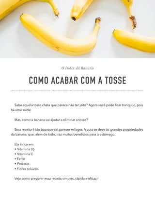 O Poder da Banana
COMO ACABAR COM A TOSSE
Sabe aquela tosse chata que parece não ter jeito? Agora você pode ﬁcar tranquilo, pois
há uma saída!
Mas, como a banana vai ajudar a eliminar a tosse?
Essa receita é tão boa que vai parecer milagre. A cura se deve às grandes propriedades
da banana, que, além de tudo, traz muitos benefícios para o estômago.
Ela é rica em:
• Vitamina B6
• Vitamina C
• Ferro
• Potássio
• Fibras solúveis
Veja como preparar essa receita simples, rápida e eﬁcaz!
 