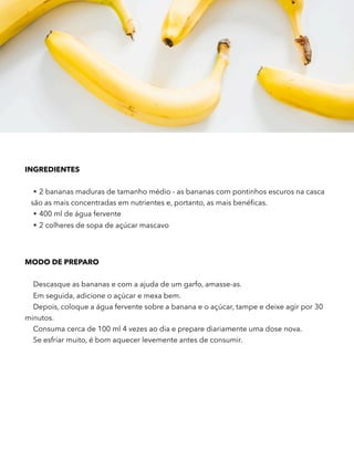 INGREDIENTES
• 2 bananas maduras de tamanho médio - as bananas com pontinhos escuros na casca
são as mais concentradas em nutrientes e, portanto, as mais benéﬁcas.
• 400 ml de água fervente
• 2 colheres de sopa de açúcar mascavo
MODO DE PREPARO
Descasque as bananas e com a ajuda de um garfo, amasse-as.
Em seguida, adicione o açúcar e mexa bem.
Depois, coloque a água fervente sobre a banana e o açúcar, tampe e deixe agir por 30
minutos.
Consuma cerca de 100 ml 4 vezes ao dia e prepare diariamente uma dose nova.
Se esfriar muito, é bom aquecer levemente antes de consumir.
 