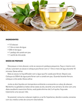 INGREDIENTES 
• 1/2 abacaxi
• 1 litro e meio de água
• 200 ml de água
• 1 pedaço de canela em pau
• 1 sachê de chá verde
MODO DE PREPARO
Descasque o meio abacaxi, corte as cascas em pedaços pequenos. Faça o mesmo com
a fruta. Lave bem as cascas e coloque para ferver com o 1 litro e meio de água durante 10
minutos. Deixe esfriar.
Bata as cascas no liquidiﬁcador com a água que foi usada para ferver. Depois coe.
Coloque os 200ml de água para ferver com a canela em pau. Quando levantar fervura
coloque o chá verde. Deixe esfriar.
Junte os dois líquidos em temperatura ambiente e acrescente os cubos de abacaxi.
Mantenha na geladeira e beba várias vezes ao dia, durante uma semana. Se aliar com uma
dieta saudável e exercícios físicos, você pode eliminar de 2 a 4 quilos. Faça este
tratamento uma vez por mês.
Se possível, consuma o abacaxi orgânico, e se for hipertenso, devido à canela, converse
com seu médico antes de consumir esta bebida.  
 