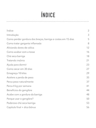 ÍNDICE
Índice 2
Introdução 3
Como perder gordura dos braços, barriga e costas em 15 dias 5
Como tratar garganta inﬂamada 8
Aliviando dores de cólica 12
Como acabar com a tosse 16
Chá seca barriga 18
Tratando insônia 21
Ajuda para dormir 23
Como secar em 30 dias 27
Emagreça 10 kilos 29
Acelere a perda de peso 35
Perca peso naturalmente 37
Perca 4 kg por semana 41
Benefícios do gengibre 44
Acabe com a gordura da barriga 48
Porque usar o gengibre? 50
Poderoso chá seca barriga 53
Capítulo ﬁnal + dica bônus 56
 