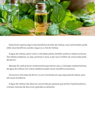 Esses foram apenas alguns dos benefícios do óleo de melissa, mas você também pode
obter seus benefícios usando a água ou o chá de melissa.
A água de melissa, assim como o chá desta planta, também acalma e relaxa os nervos.
Tem efeitos sedativos, ou seja, promove o sono, e por isso é melhor ser consumida antes
de dormir.
Atenção Se você já tomar medicamento para dormir pois, a interação medicamentosa
da água de melissa com outros sedativos pode causar sonolência excessiva.
Consuma o chá antes de dormir, ou em momentos em que seja possível relaxar, pois
ele causa sonolência.
A água de melissa não deve ser consumida por pessoas que tenham hipotireoidismo,
crianças menores de dois anos, grávidas ou lactantes.
 