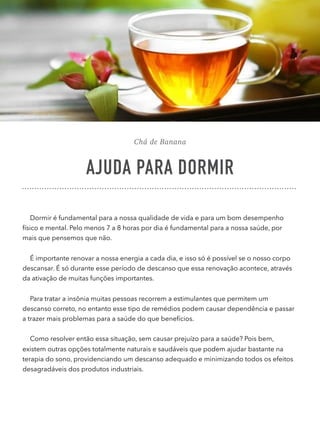 Chá de Banana
AJUDA PARA DORMIR
Dormir é fundamental para a nossa qualidade de vida e para um bom desempenho
físico e mental. Pelo menos 7 a 8 horas por dia é fundamental para a nossa saúde, por
mais que pensemos que não.
É importante renovar a nossa energia a cada dia, e isso só é possível se o nosso corpo
descansar. É só durante esse período de descanso que essa renovação acontece, através
da ativação de muitas funções importantes.
Para tratar a insônia muitas pessoas recorrem a estimulantes que permitem um
descanso correto, no entanto esse tipo de remédios podem causar dependência e passar
a trazer mais problemas para a saúde do que benefícios.
Como resolver então essa situação, sem causar prejuízo para a saúde? Pois bem,
existem outras opções totalmente naturais e saudáveis que podem ajudar bastante na
terapia do sono, providenciando um descanso adequado e minimizando todos os efeitos
desagradáveis dos produtos industriais.
 