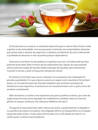 O chá de banana e canela é um excelente tratamento para a insônia. Este chá tem vindo
a ganhar muita notoriedade, uma vez que possui nutrientes com propriedades relaxantes
que aliviam todo o estresse do organismo e resolvem os distúrbios do sono, melhorando
a qualidade do descanso e não causando qualquer dependência.
A banana é uma fonte rica de potássio e magnésio e por isso, é fundamental que faça
parte da nossa dieta. Estes minerais são os responsáveis por regular da nossa pressão
arterial, pela eliminação de líquidos retidos (retenção de líquidos), pelo relaxamento
muscular e venoso, e pela consequente redução de cortisol.
O cortisol é o hormônio que causa o estresse e a sua presença não é desejada em
grandes quantidades. É aí que a banana assume um papel muito importante. Ela também
possui um aminoácido essencial chamado triptofano que aumenta a produção de
serotonina no seu organismo. A serotonina é um neurotransmissor, sem o qual o sono não
acontece corretamente.
Além da banana, a canela é uma especiaria que possui poderes curativos, por conta do
eugenol que funciona como regulador do metabolismo e também reduz os níveis de
glicose no sangue, sendo por isso ideal para diabéticos do tipo 2.
O eugenol é responsável pelo sabor intenso da canela, e ajuda bastante na digestão e
no equilíbrio do sistema circulatório. Uma digestão difícil e um desequilíbrio na circulação
sanguínea estão ambos, muitas vezes relacionados com a diﬁculdade em dormir, e a
canela ajuda a resolver esses problemas.
 