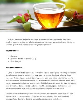 Este chá é simples de preparar e super econômico. O seu consumo é ideal para
resolver todos os problemas relacionados com o estresse e a ansiedade, permitindo um
sono de qualidade e sem resistência. Veja como preparar:
INGREDIENTES 
• 1 banana
• 1⁄2 colher de chá de canela (2,5g)
• 1 litro de água
MODO DE PREPARO
Corte as extremidades da banana sem retirar a casca e coloque-a em uma panela com
água fervente. Deixe ferver em fogo baixo por 10 minutos. Desligue o fogo e deixe
repousar. Passe o líquido através de uma peneira para uma xícara e adicione a canela,
misturando bem. Beba uma xícara de chá 40 minutos ou uma hora antes de deitar e faça
isso todas as noites até passar a sentir maior facilidade em descansar. Você vai ver que os
seus problemas de insônia vão acabar de vez. Não se esqueça de melhorar os seus
hábitos alimentares e de criar um ambiente bem tranquilo para descansar.
 
Se você alterar os hábitos que causam um aumento do estresse e beber este chá com
regularidade, pode conﬁar no princípio de um estilo de vida bem mais saudável,
acompanhado das horas de sono que você precisa para se sentir bem.  
 