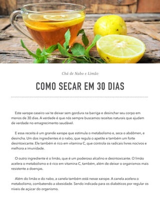 Chá de Nabo e Limão
COMO SECAR EM 30 DIAS
Este xarope caseiro vai te deixar sem gordura na barriga e desinchar seu corpo em
menos de 30 dias. A verdade é que nós sempre buscamos receitas naturais que ajudam
de verdade no emagrecimento saudável.
E essa receita é um grande xarope que estimula o metabolismo e, seca o abdômen, e
desincha. Um dos ingredientes é o nabo, que regula o apetite e também um forte
desintoxicante. Ele também é rico em vitamina C, que controla os radicais livres nocivos e
melhora a imunidade.
O outro ingrediente é o limão, que é um poderoso alcalino e desintoxicante. O limão
acelera o metabolismo e é rico em vitamina C, também, além de deixar o organismos mais
resistente a doenças.
Além do limão e do nabo, a canela também está nesse xarope. A canela acelera o
metabolismo, combatendo a obesidade. Sendo indicada para os diabéticos por regular os
níveis de açúcar do organismo.
 