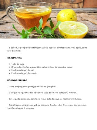 E por ﬁm, o gengibre que também ajuda a acelerar o metabolismo. Veja agora, como
fazer o xarope:
INGREDIENTES 
• 150g de nabo
• O suco de 4 limões (espremidos na hora); 3cm de gengibre fresco
• 3 colheres (sopa) de mel
• 2 colheres (sopa) de canela
MODO DE PREPARO 
Corte em pequenos pedaços o nabo e o gengibre.
Coloque no liquidiﬁcador, adicione o suco de limão e bata por 3 minutos.
Em seguida, adicione a canela e o mel, e bata de novo até ﬁcar bem misturado.
Transﬁra para uma jarra de vidro e consuma 1 colher (chá) 2 vezes por dia, antes das
refeições, durante 3 semanas.
 