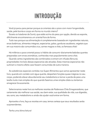INTRODUÇÃO
Você já parou para pensar porque os orientais são o povo com maior longevidade,
saúde, pele bonita e corpo em forma no mundo inteiro?
Exceto os lutadores de Sumô, que estão acima do peso por opção, devido ao esporte,
diﬁcilmente encontraremos um oriental fora de forma.
Tudo isso porque sua alimentação é completamente baseada em ingredientes naturais,
ervas botânicas, alimentos integrais, especiarias, grãos, gorduras saudáveis, vegetais que
em sua maioria são consumidos crus, carnes magras e chás, os famosos chás!
Há milênios o povo oriental possui o hábito de consumir diariamente bebidas quentes
preparadas com ervas aromáticas, conhecidas mais popularmente como chás.
Quando certos ingredientes são combinados e entram em infusão (fervura),
propriedades incríveis dessas especiarias são ativadas. Estas mesmas especiarias não
surtiriam o mesmo efeito caso fossem consumidas de outra maneira.
As substâncias especiais contidas nos Super Alimentos que vamos apresentar neste
livro, quando em contato com água quente, despertam funções quase mágicas no seu
corpo, podendo elevar absurdamente seu metabolismo e tornar a perda de peso uma
tarefa muito mais simples do que quando fazemos umas simples dieta ou tentamos
emagrecer bruscamente.
Selecionamos neste livro as melhores receitas de Poderosos Chás Emagrecedores, que
certamente vão melhorar sua saúde, seu bem-estar, sua qualidade de vida, sua digestão,
seu sono, seu metabolismo e ainda vão ajudar você entrar em forma.
Aproveite o livro, faça as receitas em casa, temos certeza que seus resultados serão
surpreendentes.
Tenha uma ótima leitura! 
 