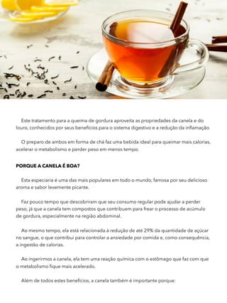 Este tratamento para a queima de gordura aproveita as propriedades da canela e do
louro, conhecidos por seus benefícios para o sistema digestivo e a redução da inﬂamação.
O preparo de ambos em forma de chá faz uma bebida ideal para queimar mais calorias,
acelerar o metabolismo e perder peso em menos tempo.
PORQUE A CANELA É BOA?
Esta especiaria é uma das mais populares em todo o mundo, famosa por seu delicioso
aroma e sabor levemente picante.
Faz pouco tempo que descobriram que seu consumo regular pode ajudar a perder
peso, já que a canela tem compostos que contribuem para frear o processo de acúmulo
de gordura, especialmente na região abdominal.
Ao mesmo tempo, ela está relacionada à redução de até 29% da quantidade de açúcar
no sangue, o que contribui para controlar a ansiedade por comida e, como consequência,
a ingestão de calorias.
Ao ingerirmos a canela, ela tem uma reação química com o estômago que faz com que
o metabolismo ﬁque mais acelerado.
Além de todos estes benefícios, a canela também é importante porque:
 