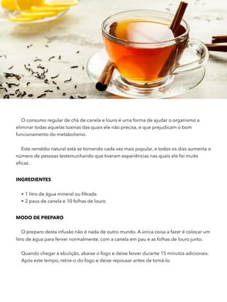 O consumo regular de chá de canela e louro é uma forma de ajudar o organismo a
eliminar todas aquelas toxinas das quais ele não precisa, e que prejudicam o bom
funcionamento do metabolismo.
Este remédio natural está se tornando cada vez mais popular, e todos os dias aumenta o
número de pessoas testemunhando que tiveram experiências nas quais ele foi muito
eﬁcaz.
INGREDIENTES
• 1 litro de água mineral ou ﬁltrada
• 2 paus de canela e 10 folhas de louro
MODO DE PREPARO
O preparo desta infusão não é nada de outro mundo. A única coisa a fazer é colocar um
litro de água para ferver normalmente, com a canela em pau e as folhas de louro junto.
Quando chegar à ebulição, abaixe o fogo e deixe ferver durante 15 minutos adicionais.
Após este tempo, retire-o do fogo e deixe repousar antes de tomá-lo.
 
