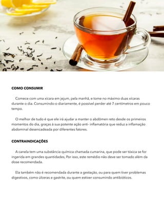 COMO CONSUMIR
Comece com uma xícara em jejum, pela manhã, e tome no máximo duas xícaras
durante o dia. Consumindo-o diariamente, é possível perder até 7 centímetros em pouco
tempo.
O melhor de tudo é que ele irá ajudar a manter o abdômen reto desde os primeiros
momentos do dia, graças à sua potente ação anti- inﬂamatória que reduz a inﬂamação
abdominal desencadeada por diferentes fatores.
CONTRAINDICAÇÕES
A canela tem uma substância química chamada cumarina, que pode ser tóxica se for
ingerida em grandes quantidades, Por isso, este remédio não deve ser tomado além da
dose recomendada.
Ela também não é recomendada durante a gestação, ou para quem tiver problemas
digestivos, como úlceras e gastrite, ou quem estiver consumindo antibióticos.
 