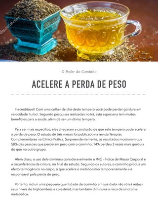 O Poder do Cominho
ACELERE A PERDA DE PESO
Inacreditável! Com uma colher de chá deste tempero você pode perder gordura em
velocidade ‘turbo’. Segundo pesquisas realizadas no Irã, esta especiaria tem muitos
benefícios para a saúde, além de ser um ótimo tempero.
Para ser mais especíﬁco, eles chegaram a conclusão de que este tempero pode acelerar
a perda de peso. O estudo de três meses foi publicado na revista Terapias
Complementares na Clínica Prática. Surpreendentemente, os resultados mostraram que
50% das pessoas que perderam peso com o cominho, 14% perdeu 3 vezes mais gordura
do que no outro grupo.
Além disso, o uso dele diminuiu consideravelmente o IMC - Índice de Massa Corporal e
a circunferência da cintura, no ﬁnal do estudo. Segundo os autores, o cominho produz um
efeito termogênico no corpo, o que acelera o metabolismo temporariamente e é
responsável pela perda de peso.
Portanto, incluir uma pequena quantidade de cominho em sua dieta não só irá reduzir
seus níveis de triglicerídeos e colesterol, mas também diminuirá o risco de síndrome
metabólica.
 