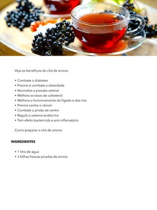 Veja os benefícios do chá de amora:
• Combate o diabetes
• Previne e combate a obesidade
• Normaliza a pressão arterial
• Melhora as taxas de colesterol
• Melhora o funcionamento do fígado e dos rins
• Previne contra o câncer
• Combate a prisão de ventre
• Regula o sistema endócrino
• Tem efeito bactericida e anti-inﬂamatório
Como preparar o chá de amora:
INGREDIENTES 
• 1 litro de água
• 3 folhas frescas picadas de amora
 