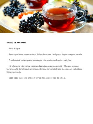 MODO DE PREPARO
Ferva a água.
Assim que ferver, acrescente as folhas de amora, desligue o fogo e tampe a panela.
O indicado é beber quatro xícaras por dia, nos intervalos das refeições.
Há relatos na internet de pessoas dizendo que perderam até 1,5kg por semana
tomando chá de folhas de amora combinado com dieta (nada tão intenso) e atividade
física moderada.
Você pode fazer este chá com folhas de qualquer tipo de amora.
 