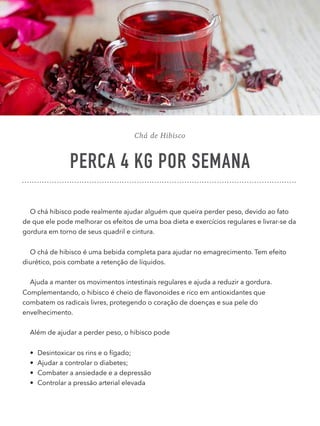 Chá de Hibisco
PERCA 4 KG POR SEMANA
O chá hibisco pode realmente ajudar alguém que queira perder peso, devido ao fato
de que ele pode melhorar os efeitos de uma boa dieta e exercícios regulares e livrar-se da
gordura em torno de seus quadril e cintura.
O chá de hibisco é uma bebida completa para ajudar no emagrecimento. Tem efeito
diurético, pois combate a retenção de líquidos.
Ajuda a manter os movimentos intestinais regulares e ajuda a reduzir a gordura.
Complementando, o hibisco é cheio de ﬂavonoides e rico em antioxidantes que
combatem os radicais livres, protegendo o coração de doenças e sua pele do
envelhecimento.
Além de ajudar a perder peso, o hibisco pode
• Desintoxicar os rins e o fígado;
• Ajudar a controlar o diabetes;
• Combater a ansiedade e a depressão
• Controlar a pressão arterial elevada 
 