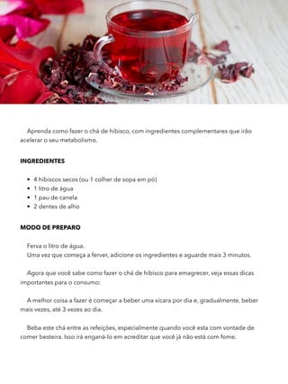 Aprenda como fazer o chá de hibisco, com ingredientes complementares que irão
acelerar o seu metabolismo.
INGREDIENTES
• 4 hibiscos secos (ou 1 colher de sopa em pó)
• 1 litro de água
• 1 pau de canela
• 2 dentes de alho
MODO DE PREPARO 
Ferva o litro de água.
Uma vez que começa a ferver, adicione os ingredientes e aguarde mais 3 minutos.  
Agora que você sabe como fazer o chá de hibisco para emagrecer, veja essas dicas
importantes para o consumo:
A melhor coisa a fazer é começar a beber uma xícara por dia e, gradualmente, beber
mais vezes, até 3 vezes ao dia.  
Beba este chá entre as refeições, especialmente quando você esta com vontade de
comer besteira. Isso irá enganá-lo em acreditar que você já não está com fome.  
 