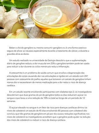 Beber o chá do gengibre ou mesmo consumir gengibre cru é uma forma caseira e
segura de aliviar as náuseas especialmente durante o tratamento de câncer, e durante a
gravidez alivia as dores.
Um estudo realizado na universidade da Geórgia descobriu que a suplementação
diário de gengibre reduziu a dor muscular em 25% o gengibre também pode ser usado
para reduzir a dor durante os ciclos menstruais reduz a Inﬂamação.
A osteoartrite é um problema de saúde comum que envolve a degeneração das
articulações do corpo causando dor nas articulações e rigidez em um estudo com 247
pessoas com osteoartrite do joelho aqueles que tomaram um extrato de gengibre tinham
menos dor e necessitaram de menos medicação para a dor reduz o risco de doença
cardíaca.
Em um estudo recente envolvendo participantes com diabetes tipo 2, os investigadores
descobriram que duas gramas do pó de gengibre todos os dias reduziram açúcar no
sangue o que levou a uma redução de 10% no total ao longo de um período de 12
semanas.
O açúcar elevado no sangue é um fator de risco para doenças cardíacas diminui os
níveis de colesterol um estudo de 45 dias envolvendo 85 pessoas com colesterol alto
concluiu que três gramas de gengibre em pó por dia causou reduções signiﬁcativas nos
níveis de colesterol os investigadores acreditam que o gengibre pode ajudar na redução
dos níveis de colesterol e a reduzir o risco de doença cardíaca.
 