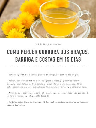 Chá de Aipo com Abacaxi
COMO PERDER GORDURA DOS BRAÇOS,
BARRIGA E COSTAS EM 15 DIAS
Beba isso por 15 dias e perca a gordura da barriga, das costas e dos braços .
Perder peso nos dias de hoje é uma das grandes preocupações da sociedade. 
E segundo especialistas da área, para isso é preciso ter uma alimentação saudável, 
beber bastante água e fazer exercícios regularmente. Mas nem sempre só isso funciona.
Ninguém quer desistir disso, por isso hoje vamos passar um delicioso suco que pode te
ajudar a conquistar a perda peso tão desejada.
Ao beber esta mistura em jejum, por 15 dias você vai perder a gordura da barriga, das
costas e dos braços.
 