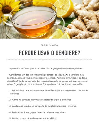 Chá de Gengibre
PORQUE USAR O GENGIBRE?
Separamos 5 motivos para você beber chá de gengibre, sempre que possível.
Considerado um dos alimentos mais poderosos do século XXI, o gengibre mata
germes, parasitas e vírus, além de reduzir o inchaço. Aumenta a imunidade, ajuda na
digestão, alivia dores, combate doenças cardiovasculares, asma e outros problemas de
saúde. O gengibre é rico em vitamina C, magnésio e outros minerais para saúde.
1. Por ser cheio de antioxidantes, ele estimula o sistema imunológico e combate as
infecções.
2. Ótimo no combate aos vírus causadores da gripes e resfriados.
3. Ajuda na circulação, no transporte do oxigênio, vitaminas e minerais.
4. Pode aliviar dores, gripes, dores de cabeça e musculares.
5. Diminui o risco de acidente vascular encefálico.
 