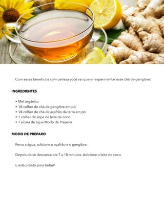Com esses benefícios com certeza você vai querer experimentar esse chá de gengibre:
INGREDIENTES
• Mel orgânico
• 1⁄4 colher de chá de gengibre em pó
• 1⁄4 colher de chá de açafrão da terra em pó
• 1 colher de sopa de leite de coco
• 1 xícara de água Modo de Preparo
MODO DE PREPARO
Ferva a água, adicione o açafrão e o gengibre.
Depois deixe descansar de 7 a 10 minutos. Adicione o leite de coco.
E está pronto para beber!  
 