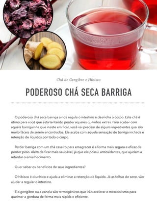 Chá de Gengibre e Hibisco
PODEROSO CHÁ SECA BARRIGA
O poderoso chá seca barriga ainda regula o intestino e desincha o corpo. Este chá é
ótimo para você que esta tentando perder aqueles quilinhos extras. Para acabar com
aquela barriguinha que insiste em ﬁcar, você vai precisar de alguns ingredientes que são
muito fáceis de serem encontrados. Ele acaba com aquela sensação de barriga inchada e
retenção de líquidos por todo o corpo.
Perder barriga com um chá caseiro para emagrecer é a forma mais segura e eﬁcaz de
perder peso. Além de ﬁcar mais saudável, já que ele possui antioxidantes, que ajudam a
retardar o envelhecimento.
Quer saber os benefícios de seus ingredientes?
O hibisco é diurético e ajuda a eliminar a retenção de liquido. Já as folhas de sene, vão
ajudar a regular o intestino.
E o gengibre ou a canela são termogênicos que irão acelerar o metabolismo para
queimar a gordura de forma mais rápida e eﬁciente.
 