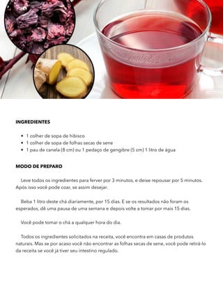 INGREDIENTES 
• 1 colher de sopa de hibisco
• 1 colher de sopa de folhas secas de sene
• 1 pau de canela (8 cm) ou 1 pedaço de gengibre (5 cm) 1 litro de água
MODO DE PREPARO
Leve todos os ingredientes para ferver por 3 minutos, e deixe repousar por 5 minutos.
Após isso você pode coar, se assim desejar.
Beba 1 litro deste chá diariamente, por 15 dias. E se os resultados não foram os
esperados, dê uma pausa de uma semana e depois volte a tomar por mais 15 dias.
Você pode tomar o chá a qualquer hora do dia.
Todos os ingredientes solicitados na receita, você encontra em casas de produtos
naturais. Mas se por acaso você não encontrar as folhas secas de sene, você pode retirá-lo
da receita se você já tiver seu intestino regulado.
 