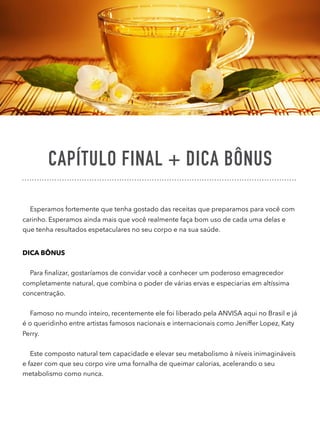 CAPÍTULO FINAL + DICA BÔNUS
Esperamos fortemente que tenha gostado das receitas que preparamos para você com
carinho. Esperamos ainda mais que você realmente faça bom uso de cada uma delas e
que tenha resultados espetaculares no seu corpo e na sua saúde.
DICA BÔNUS
Para ﬁnalizar, gostaríamos de convidar você a conhecer um poderoso emagrecedor
completamente natural, que combina o poder de várias ervas e especiarias em altíssima
concentração.
Famoso no mundo inteiro, recentemente ele foi liberado pela ANVISA aqui no Brasil e já
é o queridinho entre artistas famosos nacionais e internacionais como Jeniffer Lopez, Katy
Perry.
Este composto natural tem capacidade e elevar seu metabolismo à níveis inimagináveis
e fazer com que seu corpo vire uma fornalha de queimar calorias, acelerando o seu
metabolismo como nunca.
 