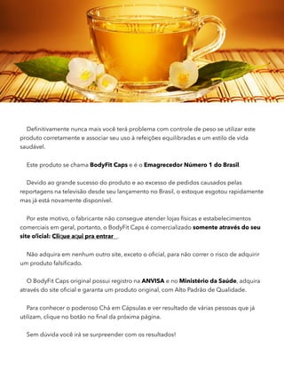 Deﬁnitivamente nunca mais você terá problema com controle de peso se utilizar este
produto corretamente e associar seu uso à refeições equilibradas e um estilo de vida
saudável.
Este produto se chama BodyFit Caps e é o Emagrecedor Número 1 do Brasil.
Devido ao grande sucesso do produto e ao excesso de pedidos causados pelas
reportagens na televisão desde seu lançamento no Brasil, o estoque esgotou rapidamente
mas já está novamente disponível.
Por este motivo, o fabricante não consegue atender lojas físicas e estabelecimentos
comerciais em geral, portanto, o BodyFit Caps é comercializado somente através do seu
Não adquira em nenhum outro site, exceto o oﬁcial, para não correr o risco de adquirir
um produto falsiﬁcado.
O BodyFit Caps original possui registro na ANVISA e no Ministério da Saúde, adquira
através do site oﬁcial e garanta um produto original, com Alto Padrão de Qualidade.
Para conhecer o poderoso Chá em Cápsulas e ver resultado de várias pessoas que já
utilizam, clique no botão no ﬁnal da próxima página.
Sem dúvida você irá se surpreender com os resultados!
site oficial: Clique aqui pra entrar .
 