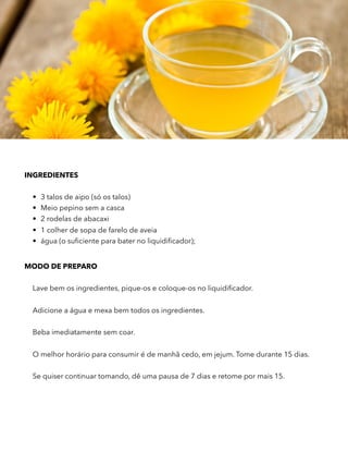 INGREDIENTES
• 3 talos de aipo (só os talos)
• Meio pepino sem a casca
• 2 rodelas de abacaxi
• 1 colher de sopa de farelo de aveia
• água (o suﬁciente para bater no liquidiﬁcador);
MODO DE PREPARO
Lave bem os ingredientes, pique-os e coloque-os no liquidiﬁcador.
Adicione a água e mexa bem todos os ingredientes.
Beba imediatamente sem coar.
O melhor horário para consumir é de manhã cedo, em jejum. Tome durante 15 dias.
Se quiser continuar tomando, dê uma pausa de 7 dias e retome por mais 15.
 