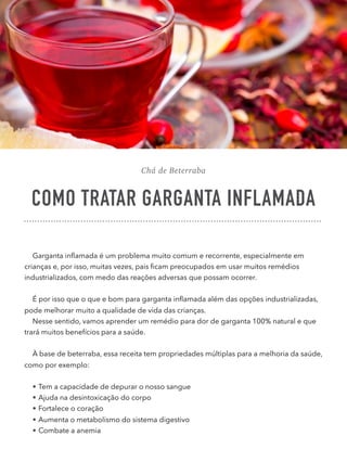 Chá de Beterraba
COMO TRATAR GARGANTA INFLAMADA
Garganta inﬂamada é um problema muito comum e recorrente, especialmente em
crianças e, por isso, muitas vezes, pais ﬁcam preocupados em usar muitos remédios
industrializados, com medo das reações adversas que possam ocorrer.
É por isso que o que e bom para garganta inﬂamada além das opções industrializadas,
pode melhorar muito a qualidade de vida das crianças.
Nesse sentido, vamos aprender um remédio para dor de garganta 100% natural e que
trará muitos benefícios para a saúde.
À base de beterraba, essa receita tem propriedades múltiplas para a melhoria da saúde,
como por exemplo:
• Tem a capacidade de depurar o nosso sangue
• Ajuda na desintoxicação do corpo
• Fortalece o coração
• Aumenta o metabolismo do sistema digestivo
• Combate a anemia
 
