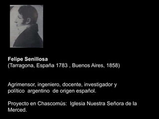 Felipe Senillosa
(Tarragona, España 1783 , Buenos Aires, 1858)
Agrimensor, ingeniero, docente, investigador y
político argentino de origen español.
Proyecto en Chascomús: Iglesia Nuestra Señora de la
Merced.